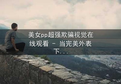 美女pp超强欺骗视觉在线观看 - 当完美外表下藏着致命陷阱