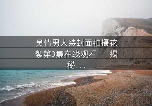 吴倩男人装封面拍摄花絮第3集在线观看 - 揭秘幕后惊人反转!