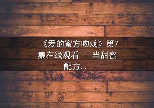 《爱的蜜方吻戏》第7集在线观看 - 当甜蜜配方遇上禁忌之吻