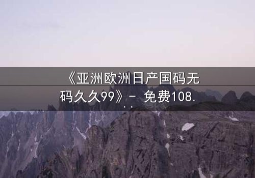 《亚洲欧洲日产国码无码久久99》- 免费1080P超清 - 完整无删第7集