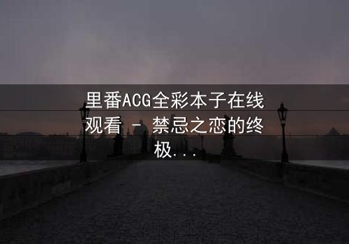 里番ACG全彩本子在线观看 - 禁忌之恋的终极抉择,你敢点开吗?