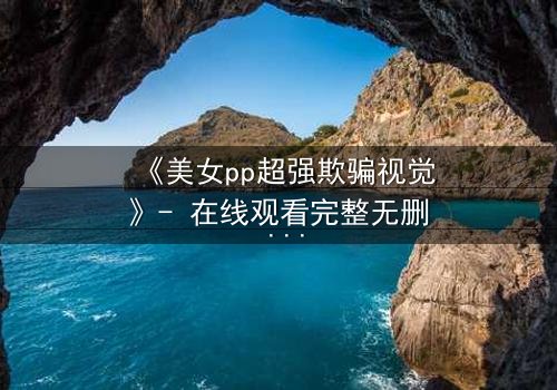 《美女pp超强欺骗视觉》- 在线观看完整无删 - 当完美假面撕裂时,谁能逃离这场视觉陷阱?