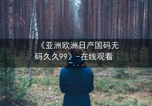《亚洲欧洲日产国码无码久久99》-在线观看 - 第7集