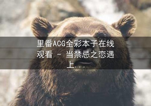 里番ACG全彩本子在线观看 - 当禁忌之恋遇上虚拟现实,谁将主宰命运?