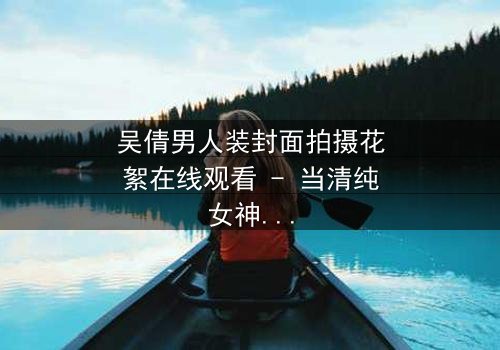 吴倩男人装封面拍摄花絮在线观看 - 当清纯女神遇上硬核摄影,幕后火花四溅!