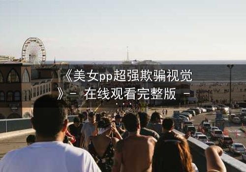 《美女pp超强欺骗视觉》- 在线观看完整版 - 当美丽成为最致命的陷阱