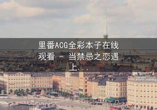 里番ACG全彩本子在线观看 - 当禁忌之恋遇上校园阴谋,谁将揭开真相?