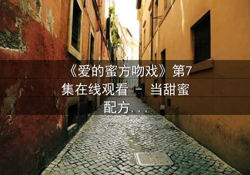 《爱的蜜方吻戏》第7集在线观看 - 当甜蜜配方遇上禁忌之吻