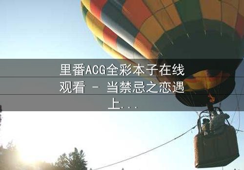 里番ACG全彩本子在线观看 - 当禁忌之恋遇上致命背叛,你敢点开吗?