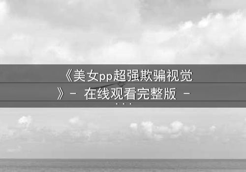 《美女pp超强欺骗视觉》- 在线观看完整版 - 视觉陷阱背后的致命真相