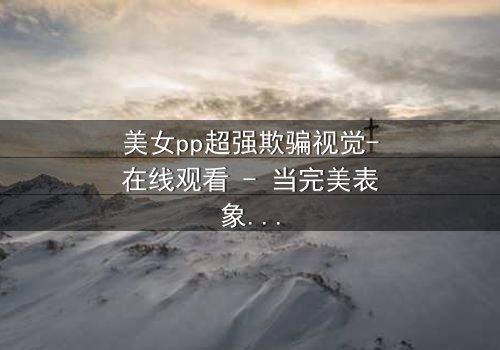 美女pp超强欺骗视觉-在线观看 - 当完美表象下藏着致命陷阱