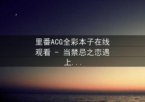 里番ACG全彩本子在线观看 - 当禁忌之恋遇上超自然诅咒,谁能逃脱命运的纠缠?