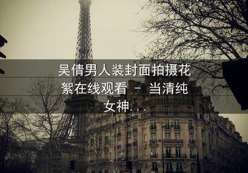 吴倩男人装封面拍摄花絮在线观看 - 当清纯女神遇上性感大片,幕后真相令人窒息!