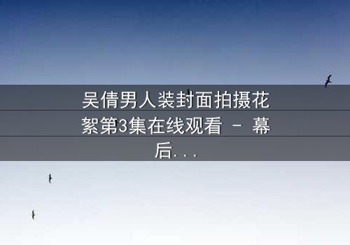 吴倩男人装封面拍摄花絮第3集在线观看 - 幕后真相令人窒息