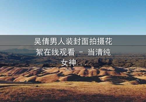 吴倩男人装封面拍摄花絮在线观看 - 当清纯女神遇上硬核摄影,幕后真相令人窒息