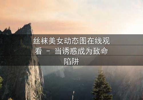 丝袜美女动态图在线观看 - 当诱惑成为致命陷阱