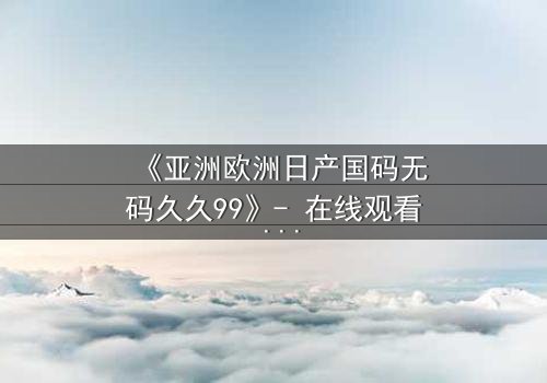 《亚洲欧洲日产国码无码久久99》- 在线观看 - 第7集