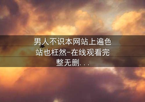 男人不识本网站上遍色站也枉然-在线观看完整无删 - 揭秘男人必看的终极诱惑