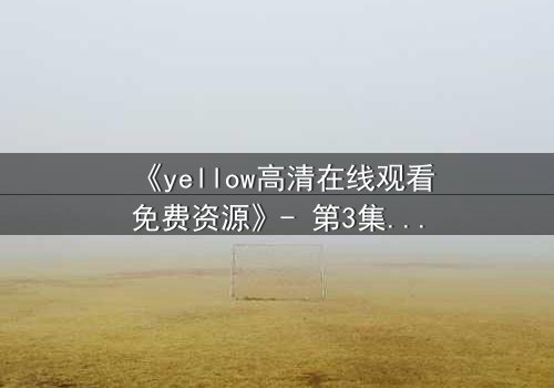 《yellow高清在线观看免费资源》- 第3集在线观看 - 当爱情与真相在黑暗中碰撞