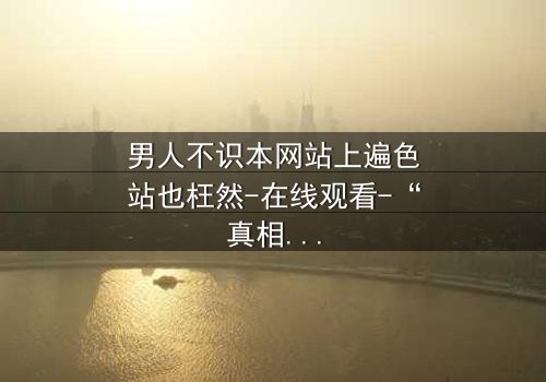 男人不识本网站上遍色站也枉然-在线观看-“真相背后,你敢点开吗?”