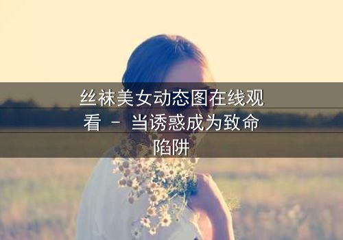丝袜美女动态图在线观看 - 当诱惑成为致命陷阱