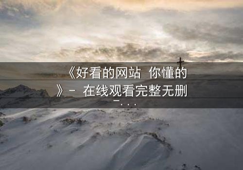 《好看的网站 你懂的》- 在线观看完整无删 - 当欲望与道德在屏幕前激烈碰撞