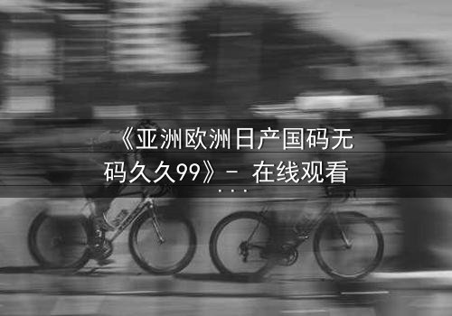 《亚洲欧洲日产国码无码久久99》- 在线观看 - 第3集