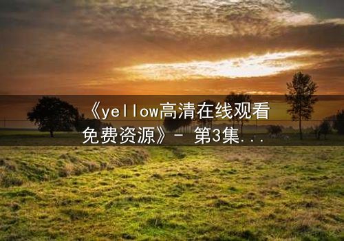 《yellow高清在线观看免费资源》- 第3集HD中字 - 当秘密揭开时,谁能全身而退?