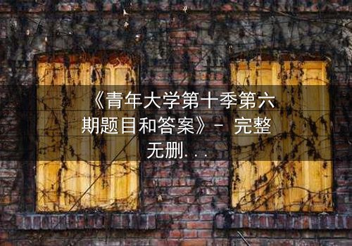 《青年大学第十季第六期题目和答案》- 完整无删 - 揭秘青春抉择的终极考验