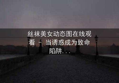 丝袜美女动态图在线观看 - 当诱惑成为致命陷阱,谁在幕后操控这场死亡游戏?