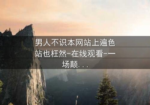 男人不识本网站上遍色站也枉然-在线观看-一场颠覆认知的视觉盛宴 - 你敢点开吗?