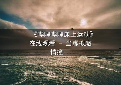 《哔哩哔哩床上运动》在线观看 - 当虚拟激情撞上现实伦理,谁将主宰这场隐秘战争?