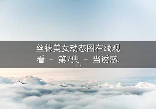 丝袜美女动态图在线观看 - 第7集 - 当诱惑成为致命陷阱