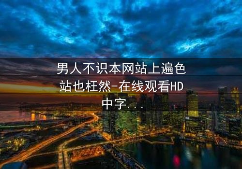 男人不识本网站上遍色站也枉然-在线观看HD中字 - 揭开男人必看的隐秘真相