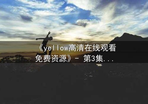 《yellow高清在线观看免费资源》- 第3集在线观看 - 一场关于爱与背叛的终极考验