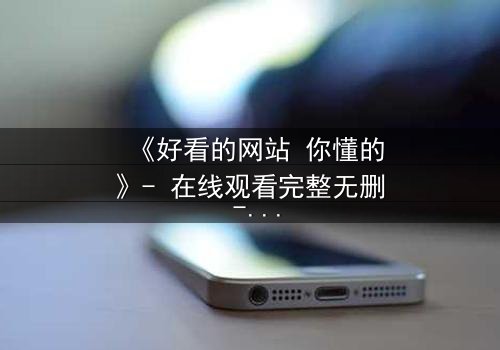 《好看的网站 你懂的》- 在线观看完整无删 - 当欲望与道德在屏幕前激烈碰撞