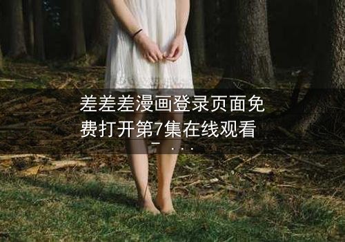 差差差漫画登录页面免费打开第7集在线观看 - 当登录界面成为生死倒计时