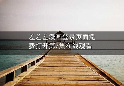 差差差漫画登录页面免费打开第7集在线观看 - 当登录按钮成为生死抉择的开关