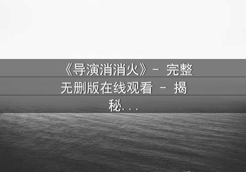 《导演消消火》- 完整无删版在线观看 - 揭秘片场风暴背后的真相