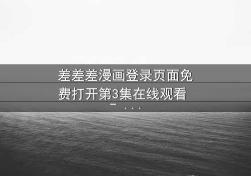 差差差漫画登录页面免费打开第3集在线观看 - 当登录页面成为生死密码,你敢点开吗?