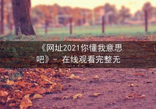 《网址2021你懂我意思吧》- 在线观看完整无删 - 揭开数字迷宫的终极秘密