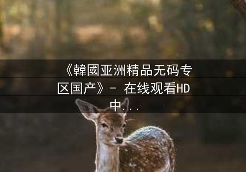 《韓國亚洲精品无码专区国产》- 在线观看HD中字 - 免费1080P超清完整无删