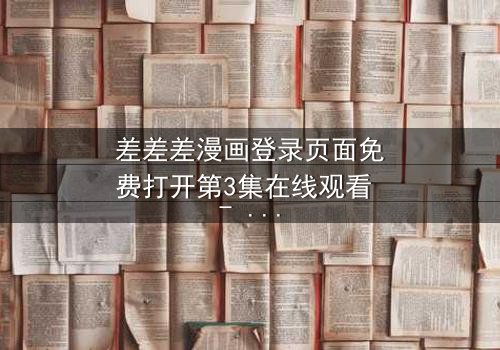 差差差漫画登录页面免费打开第3集在线观看 - 当登录页面成为生死密码,你敢点开吗?