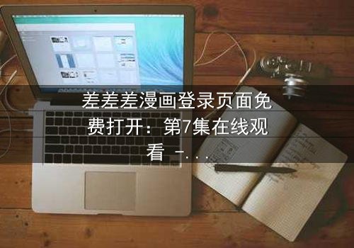 差差差漫画登录页面免费打开:第7集在线观看 - 当登录页面成为生死赌局