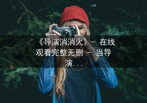 《导演消消火》- 在线观看完整无删 - 当导演的怒火点燃荧幕,谁将引爆真相?