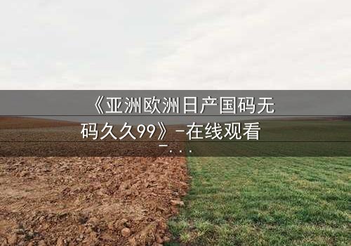 《亚洲欧洲日产国码无码久久99》-在线观看 - 完整无删第7集