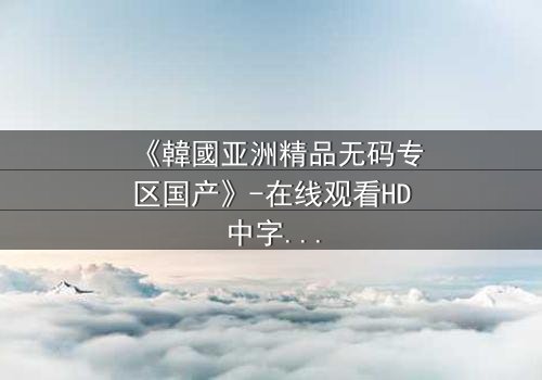 《韓國亚洲精品无码专区国产》-在线观看HD中字 - 免费1080P超清完整无删