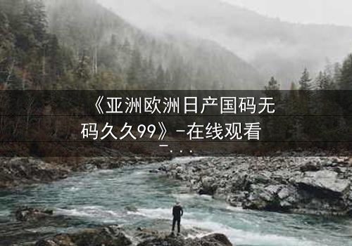 《亚洲欧洲日产国码无码久久99》-在线观看 - 第7集