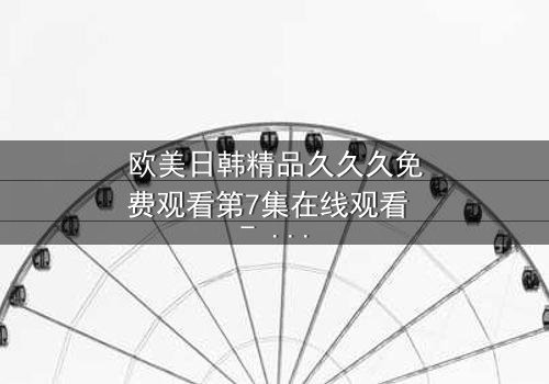 欧美日韩精品久久久免费观看第7集在线观看 - 当禁忌之恋撕裂两个世界