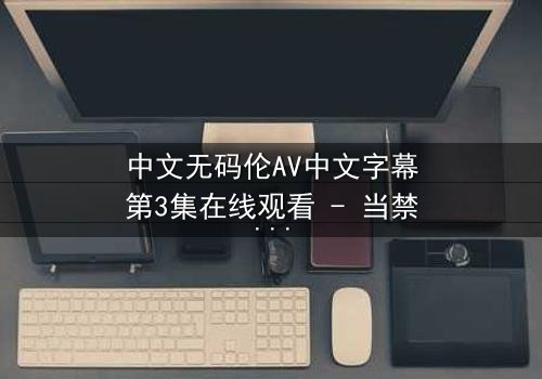 中文无码伦AV中文字幕第3集在线观看 - 当禁忌之恋遇上致命背叛